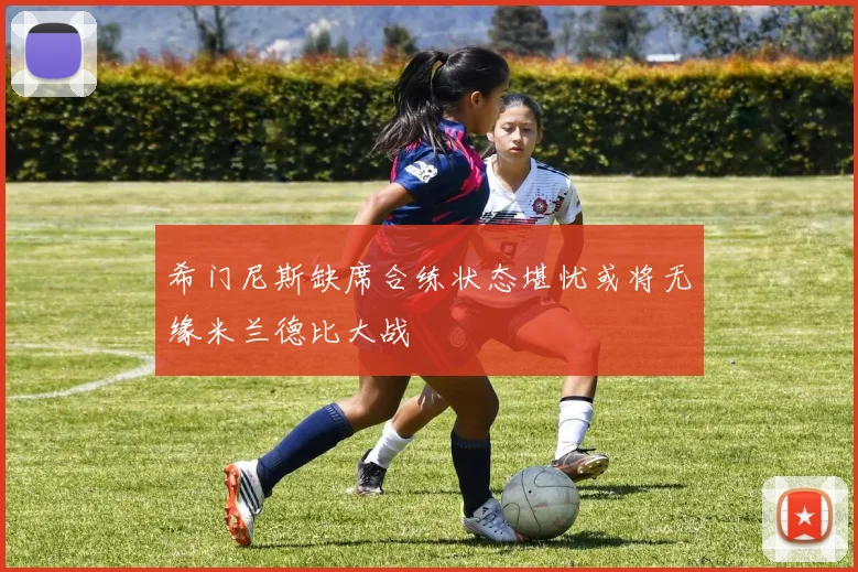 希门尼斯缺席合练状态堪忧或将无缘米兰德比大战