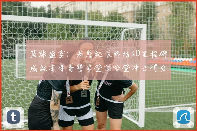 篮球盛宴：老詹纪录终结KD里程碑成就字母哥誓言登顶哈登冲击得分前十