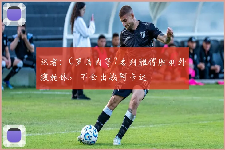 记者：C罗马内等7名利雅得胜利外援轮休，不会出战阿卡达