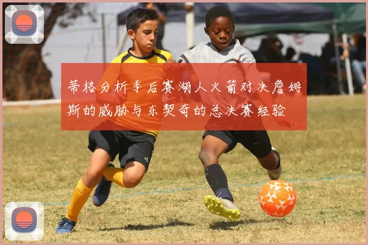 蒂格分析季后赛湖人火箭对决詹姆斯的威胁与东契奇的总决赛经验