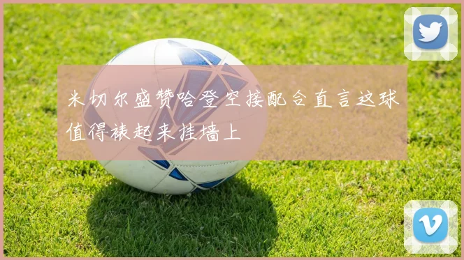 米切尔盛赞哈登空接配合直言这球值得裱起来挂墙上